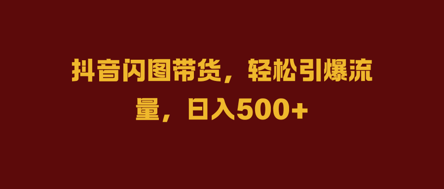 抖音闪图带货，轻松引爆流量，日入500+-云起副业网
