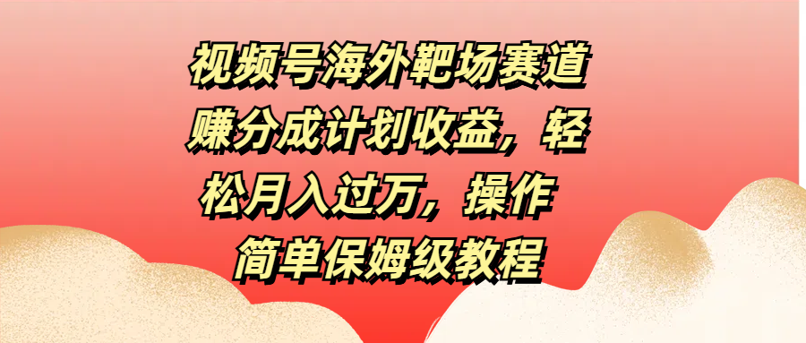视频号海外靶场赛道赚分成计划收益，轻松月入过万，操作简单保姆级教程-云起副业网