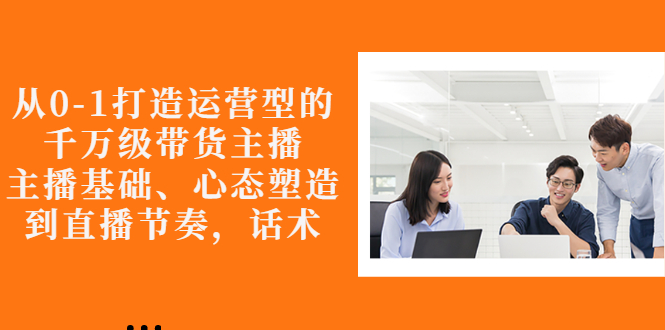 【副业项目3141期】怎样从0-1打造运营型的千万级带货主播：主播基础、心态塑造，到直播节奏，话术-云起副业网