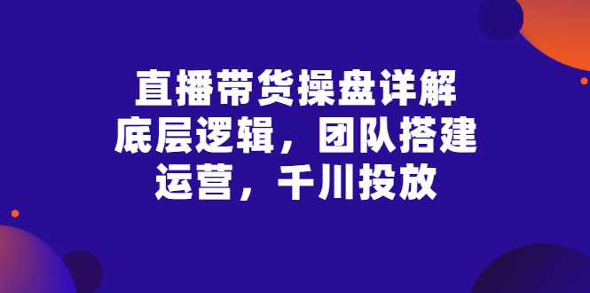 【副业项目3356期】直播带货操盘详解：底层逻辑，团队搭建，运营，千川投放（带货直播如何运营课程）-云起副业网