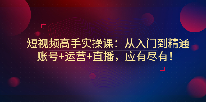 【副业项目3439期】短视频高手实操课：从入门到精通（怎样做短视频赚钱）-云起副业网