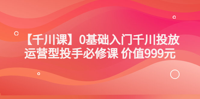 【副业项目3750期】交个朋友千川课：0基础入门千川投放，运营型投手必修课-云起副业网