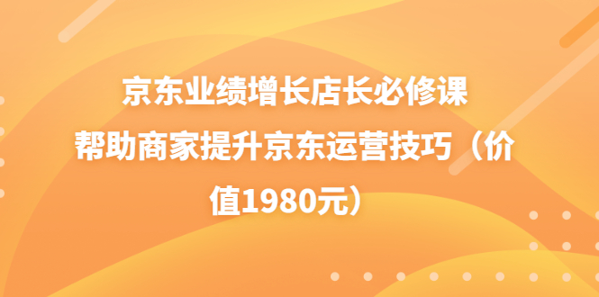 【副业项目3921期】京东业绩增长店长必修课：帮助商家提升京东运营技巧-云起副业网