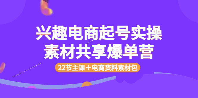 【副业项目4036期】兴趣电商起号实操素材共享爆单营（22节主课＋电商资料素材包）-云起副业网