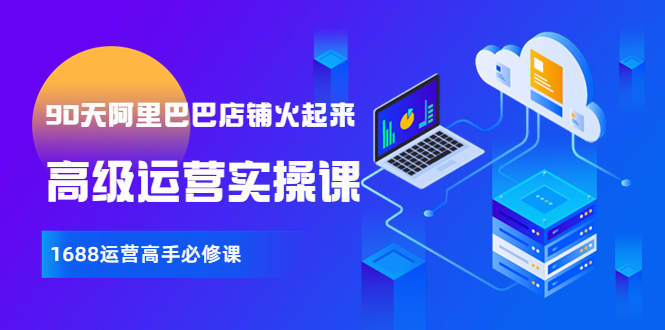 【副业项目4092期】90天阿里巴巴店铺火起来：高级运营实操课，1688运营高手必修课-云起副业网