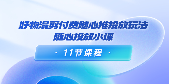 【副业项目4228期】万三·好物混剪付费随心推投放玩法，随心投放小课（11节课程）-云起副业网