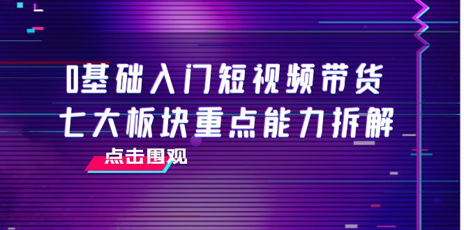 【副业项目4238期】0基础入门短视频带货，七大板块重点能力拆解，7节精品课4小时干货-云起副业网