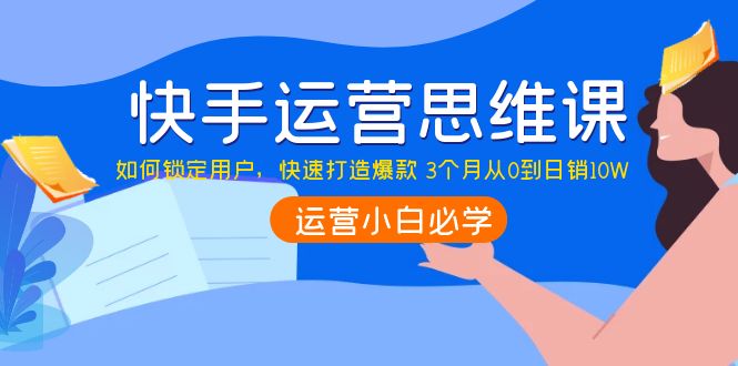 【副业项目4241期】快手运营思维课：如何锁定用户，快速打造爆款 3个月从0到日销10W-云起副业网