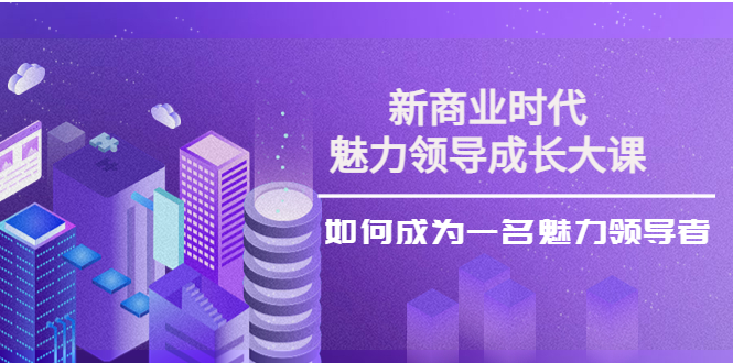 【副业项目4291期】新商业时代·魅力领导成长大课：如何成为一名魅力领导者（26节课时）-云起副业网
