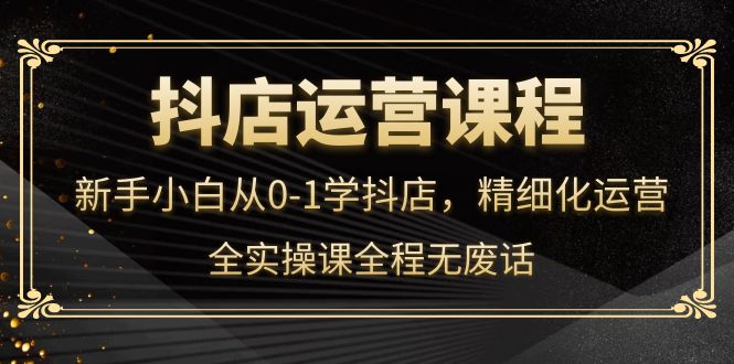 【副业项目4319期】抖店运营实操课：新手小白从0-1学抖店，精细化运营-云起副业网
