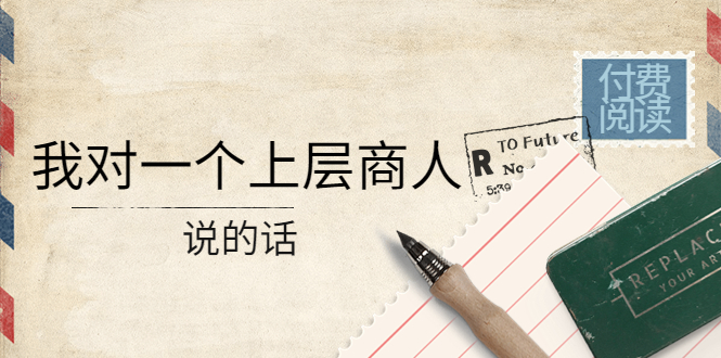 【副业项目4378期】某公众号付费阅读:我对一个上层商人说的话(价值500元付费文章)-云起副业网