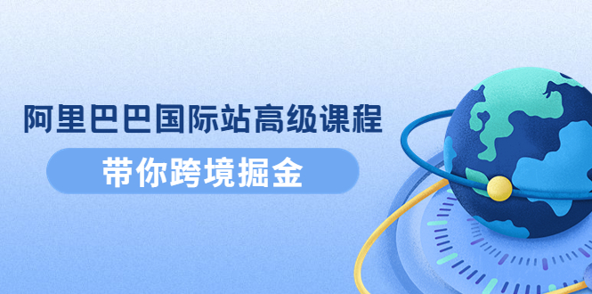 【副业项目4395期】阿里巴巴国际站高级课程：带你跨境掘金，选品+优化+广告+推广-云起副业网