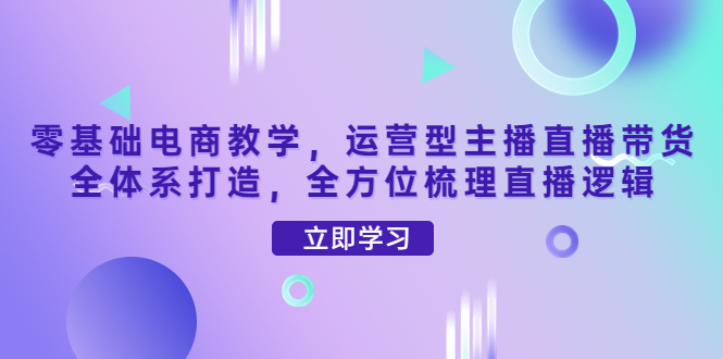【副业项目4399期】零基础电商教学：运营型主播直播带货全体系打造，全方位梳理直播逻辑-云起副业网