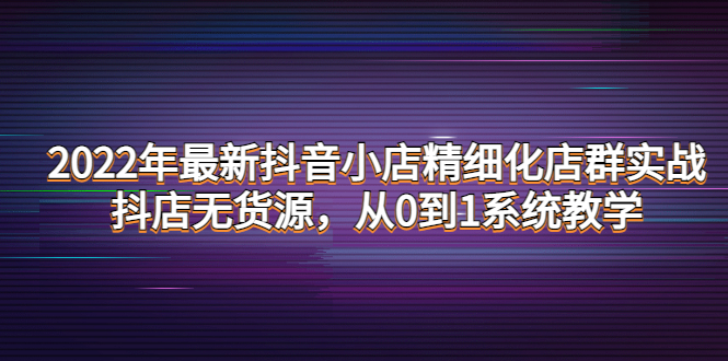【副业项目4417期】2022年最新抖音小店精细化店群实战，抖店无货源，从0到1系统教学-云起副业网