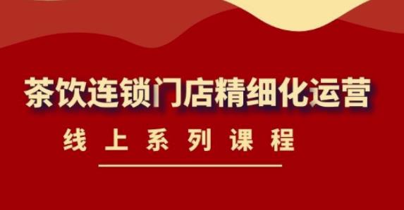 【副业项目4537期】《茶饮连锁门店精细化运营》线上系列课程，茶饮门店经营必备课程-价值458元-云起副业网