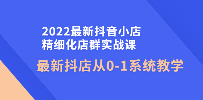 【副业项目4451期】2022最新抖音小店精细化店群实战课，最新抖店从0-1系统教学-云起副业网