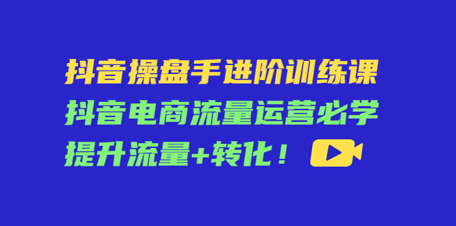 【副业项目4600期】抖音操盘手进阶训练课：抖音电商流量运营必学，提升流量+转化-云起副业网
