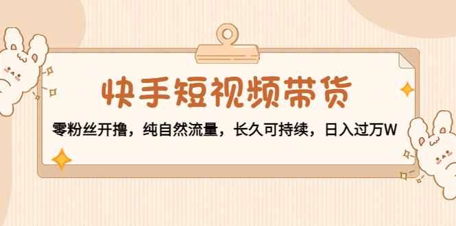 【副业项目4601期】快手短视频带货：零粉丝开撸，纯自然流量，长久可持续，日入过万W-云起副业网