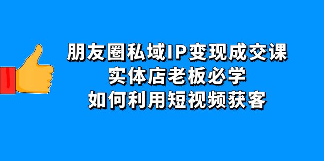 【副业项目4697期】朋友圈私域IP变现成交课：实体店老板必学，如何利用短视频获客-云起副业网