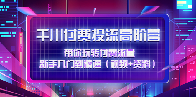 【副业项目4721期】千川付费投流高阶训练营：带你玩转付费流量，新手入门到精通（视频+资料）-云起副业网