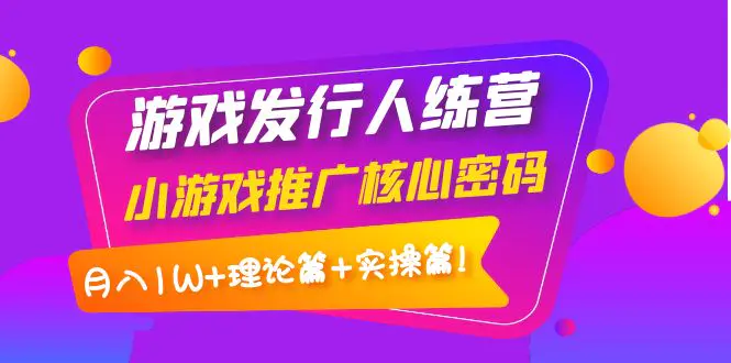 【副业项目4864期】游戏发行人训练营：小游戏推广核心密码，月入1W+理论篇+实操篇！-云起副业网