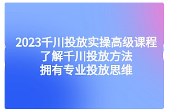 【副业项目4901期】2023千川投放实操高级课程：了解千川投放方法，拥有专业投放思维-云起副业网