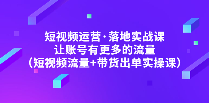 【副业项目5154期】短视频运营·落地实战课 让账号有更多的流量（短视频流量+带货出单实操）-云起副业网