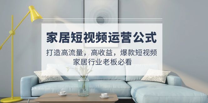【副业项目5142期】家居短视频运营公式:打造高流量,高收益,爆款短视频 家居行业老板必看-云起副业网