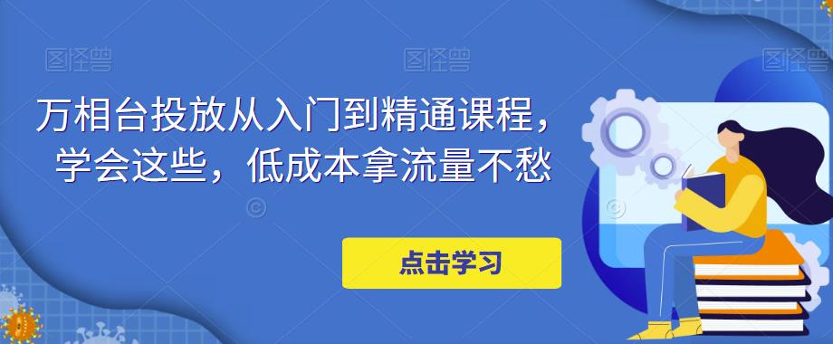 【副业项目5117期】万相台投放·新手到精通课程，学会这些，低成本拿流量不愁-云起副业网