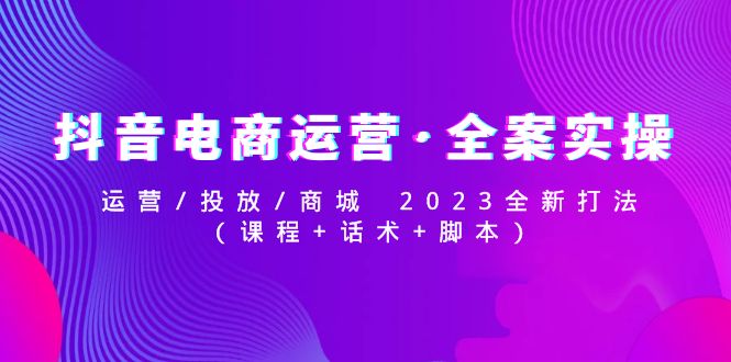 【副业项目5081期】抖音电商运营·全案实操：运营/投放/商城 2023全新打法(课程+话术+脚本)-云起副业网