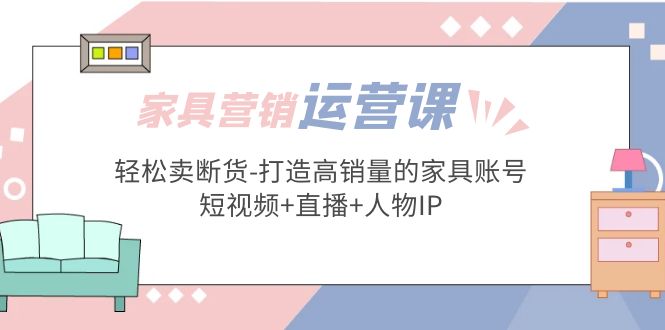 【副业项目5254期】家具营销·运营实战 轻松卖断货-打造高销量的家具账号(短视频+直播+人物IP)-云起副业网