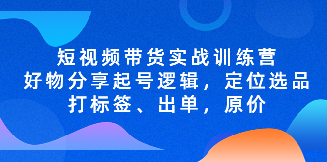 【副业项目5244期】短视频带货实战训练营，好物分享起号逻辑，定位选品打标签、出单，原价-云起副业网