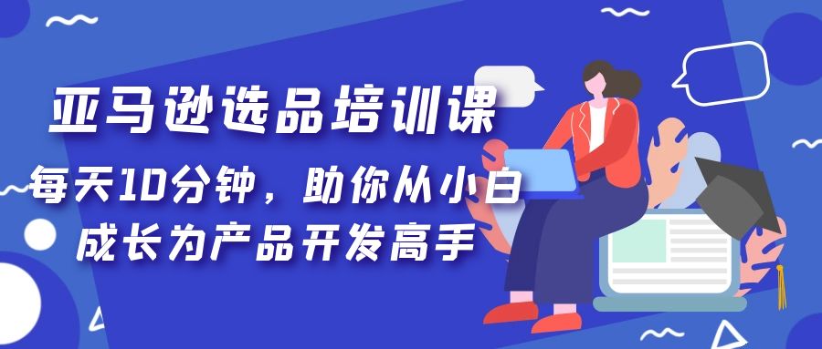 【副业项目5418期】亚马逊选品培训课，每天10分钟，助你从小白成长为产品开发高手-云起副业网