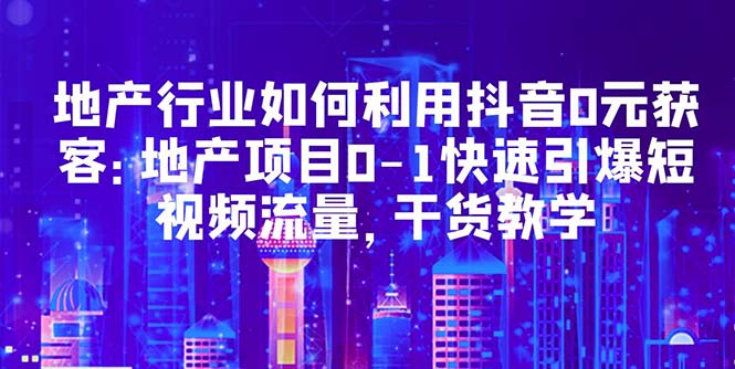 【副业项目5632期】地产行业如何利用抖音0元获客：地产项目0-1快速引爆短视频流量，干货教学-云起副业网