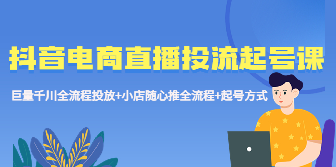 【副业项目5663期】抖音电商直播投流起号课程 巨量千川全流程投放+小店随心推全流程+起号方式-云起副业网