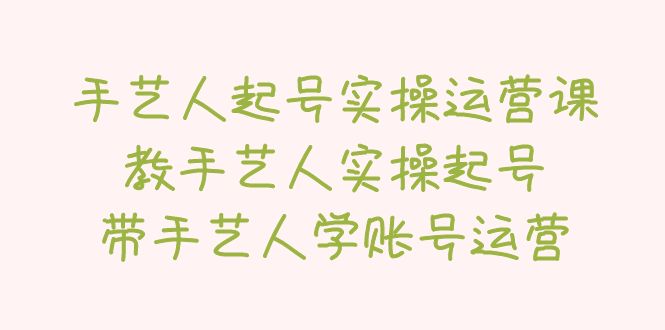 【副业项目5457期】手艺人起号实操运营课，教手艺人实操起号，带手艺人学账号运营-云起副业网