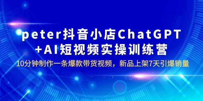 【副业项目6296期】peter抖音小店ChatGPT+AI短视频实训 10分钟做一条爆款带货视频 7天引爆销量-云起副业网