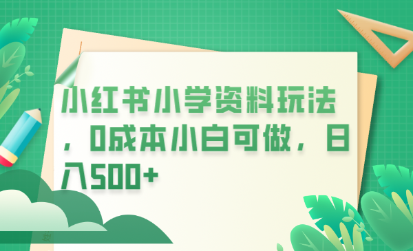 【副业项目6302期】小红书小学资料玩法，0成本小白可做日入500+（教程+资料）-云起副业网