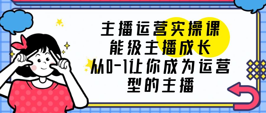 【副业项目6225期】主播运营实操课，能级-主播成长，从0-1让你成为运营型的主播-云起副业网