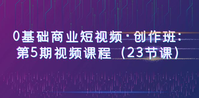 【副业项目6157期】0基础商业短视频·创作班：第5期视频课程（23节课）-云起副业网