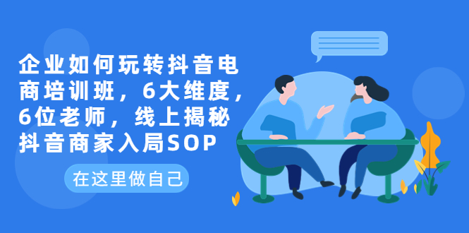 【副业项目6282期】企业如何玩转抖音电商培训班，6大维度，6位老师，线上揭秘抖音商家入局SOP-云起副业网