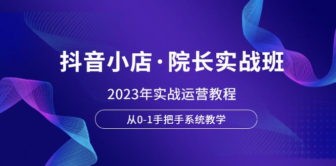 【副业项目6042期】抖音小店·院长实战班，2023年实战运营教程，从0-1手把手系统教学-云起副业网