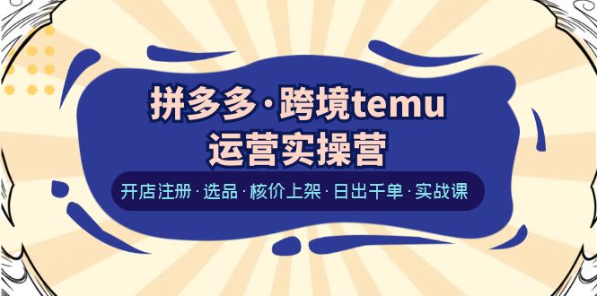 【副业项目6385期】拼多多·跨境temu运营实操营：开店注册·选品·核价上架·日出千单·实战课-云起副业网