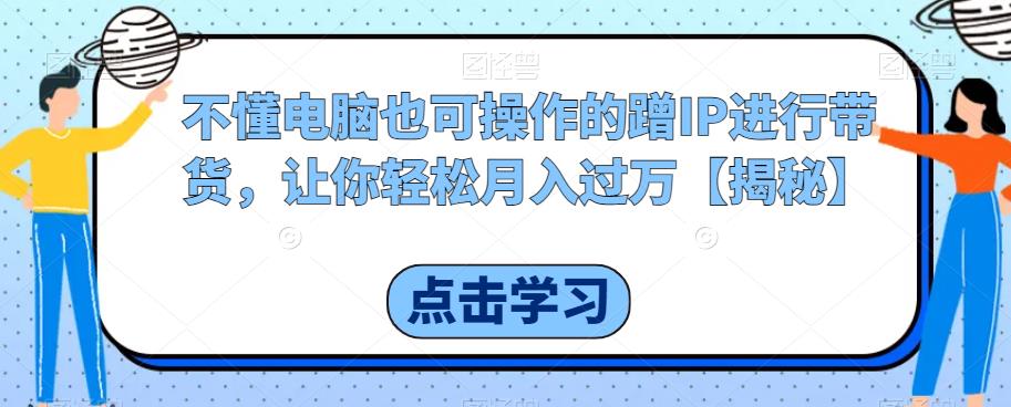 【副业项目6734期】不懂电脑也可操作的蹭IP进行带货，让你轻松月入过万【揭秘】-云起副业网