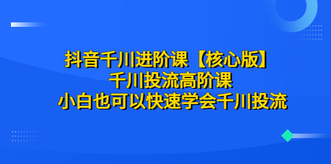【副业项目6640期】抖音千川进阶课【核心版】 千川投流高阶课 小白也可以快速学会千川投流-云起副业网