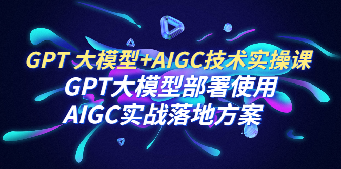 【副业项目6651期】GPT 大模型+AIGC技术实操课：GPT 大模型部署使用 AIGC实战落地方案-云起副业网