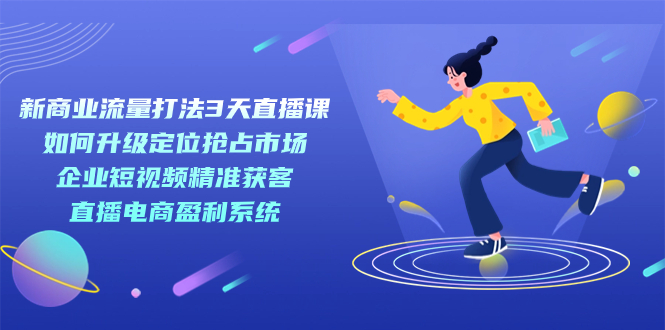 【副业项目7455期】新商业-流量打法3天直播课：定位抢占市场 企业短视频获客 直播电商盈利系统-云起副业网