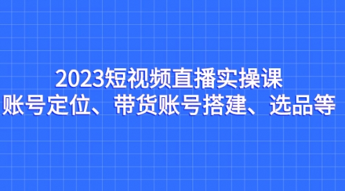 【副业项目7234期】2023短视频直播实操课，账号定位、带货账号搭建、选品-云起副业网
