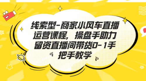 【副业项目7258期】商家小风车直播运营课程，操盘手助力留资直播间带货0-1手把手教学-云起副业网
