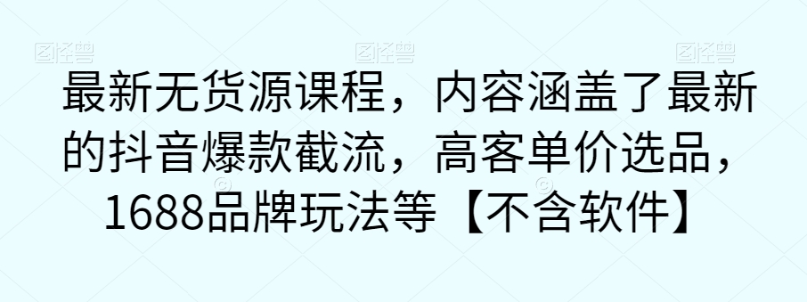 【副业项目7524期】最新无货源课程，内容涵盖了最新的抖音爆款截流，高客单价选品，1688品牌玩法等【不含软件】-云起副业网